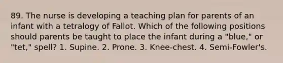 89. The nurse is developing a teaching plan for parents of an infant with a tetralogy of Fallot. Which of the following positions should parents be taught to place the infant during a "blue," or "tet," spell? 1. Supine. 2. Prone. 3. Knee-chest. 4. Semi-Fowler's.