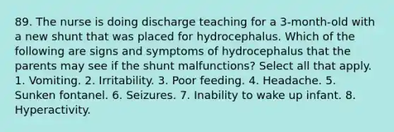 89. The nurse is doing discharge teaching for a 3-month-old with a new shunt that was placed for hydrocephalus. Which of the following are signs and symptoms of hydrocephalus that the parents may see if the shunt malfunctions? Select all that apply. 1. Vomiting. 2. Irritability. 3. Poor feeding. 4. Headache. 5. Sunken fontanel. 6. Seizures. 7. Inability to wake up infant. 8. Hyperactivity.