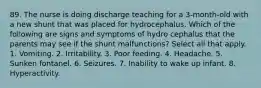 89. The nurse is doing discharge teaching for a 3-month-old with a new shunt that was placed for hydrocephalus. Which of the following are signs and symptoms of hydro cephalus that the parents may see if the shunt malfunctions? Select all that apply. 1. Vomiting. 2. Irritability. 3. Poor feeding. 4. Headache. 5. Sunken fontanel. 6. Seizures. 7. Inability to wake up infant. 8. Hyperactivity.