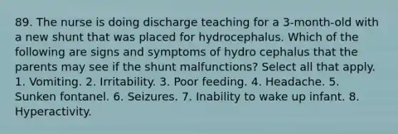 89. The nurse is doing discharge teaching for a 3-month-old with a new shunt that was placed for hydrocephalus. Which of the following are signs and symptoms of hydro cephalus that the parents may see if the shunt malfunctions? Select all that apply. 1. Vomiting. 2. Irritability. 3. Poor feeding. 4. Headache. 5. Sunken fontanel. 6. Seizures. 7. Inability to wake up infant. 8. Hyperactivity.