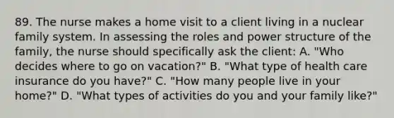 89. The nurse makes a home visit to a client living in a nuclear family system. In assessing the roles and power structure of the family, the nurse should specifically ask the client: A. "Who decides where to go on vacation?" B. "What type of health care insurance do you have?" C. "How many people live in your home?" D. "What types of activities do you and your family like?"