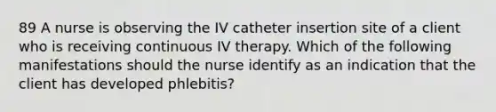 89 A nurse is observing the IV catheter insertion site of a client who is receiving continuous IV therapy. Which of the following manifestations should the nurse identify as an indication that the client has developed phlebitis?