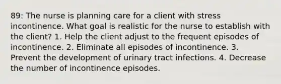 89: The nurse is planning care for a client with stress incontinence. What goal is realistic for the nurse to establish with the client? 1. Help the client adjust to the frequent episodes of incontinence. 2. Eliminate all episodes of incontinence. 3. Prevent the development of urinary tract infections. 4. Decrease the number of incontinence episodes.