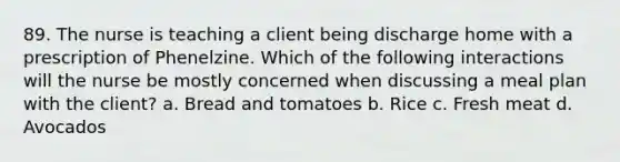 89. The nurse is teaching a client being discharge home with a prescription of Phenelzine. Which of the following interactions will the nurse be mostly concerned when discussing a meal plan with the client? a. Bread and tomatoes b. Rice c. Fresh meat d. Avocados