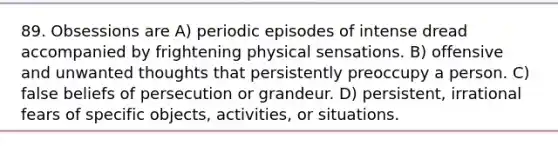 89. Obsessions are A) periodic episodes of intense dread accompanied by frightening physical sensations. B) offensive and unwanted thoughts that persistently preoccupy a person. C) false beliefs of persecution or grandeur. D) persistent, irrational fears of specific objects, activities, or situations.