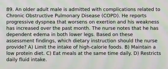 89. An older adult male is admitted with complications related to Chronic Obstructive Pulmonary Disease (COPD). He reports progressive dyspnea that worsens on exertion and his weakness has increased over the past month. The nurse notes that he has dependent edema in both lower legs. Based on these assessment findings, which dietary instruction should the nurse provide? A) Limit the intake of high-calorie foods. B) Maintain a low protein diet. C) Eat meals at the same time daily. D) Restricts daily fluid intake.