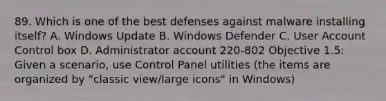 89. Which is one of the best defenses against malware installing itself? A. Windows Update B. Windows Defender C. User Account Control box D. Administrator account 220-802 Objective 1.5: Given a scenario, use Control Panel utilities (the items are organized by "classic view/large icons" in Windows)