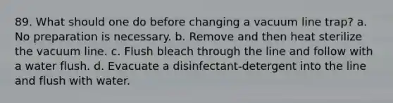 89. What should one do before changing a vacuum line trap? a. No preparation is necessary. b. Remove and then heat sterilize the vacuum line. c. Flush bleach through the line and follow with a water flush. d. Evacuate a disinfectant-detergent into the line and flush with water.