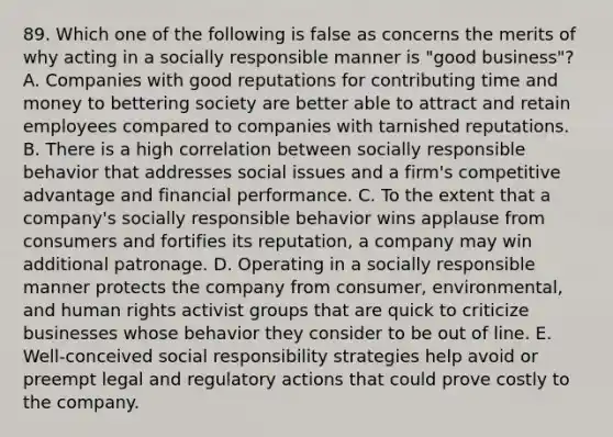 89. Which one of the following is false as concerns the merits of why acting in a socially responsible manner is "good business"? A. Companies with good reputations for contributing time and money to bettering society are better able to attract and retain employees compared to companies with tarnished reputations. B. There is a high correlation between socially responsible behavior that addresses social issues and a firm's competitive advantage and financial performance. C. To the extent that a company's socially responsible behavior wins applause from consumers and fortifies its reputation, a company may win additional patronage. D. Operating in a socially responsible manner protects the company from consumer, environmental, and human rights activist groups that are quick to criticize businesses whose behavior they consider to be out of line. E. Well-conceived social responsibility strategies help avoid or preempt legal and regulatory actions that could prove costly to the company.