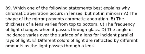 89. Which one of the following statements best explains why chromatic aberration occurs in lenses, but not in mirrors? A) The shape of the mirror prevents chromatic aberration. B) The thickness of a lens varies from top to bottom. C) The frequency of light changes when it passes through glass. D) The angle of incidence varies over the surface of a lens for incident parallel rays of light. E) Different colors of light are refracted by different amounts as the light passes through a lens.