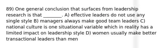 89) One general conclusion that surfaces from leadership research is that ________. A) effective leaders do not use any single style B) managers always make good team leaders C) national culture is one situational variable which in reality has a limited impact on leadership style D) women usually make better transactional leaders than men