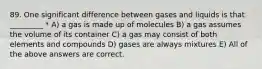 89. One significant difference between gases and liquids is that _________ * A) a gas is made up of molecules B) a gas assumes the volume of its container C) a gas may consist of both elements and compounds D) gases are always mixtures E) All of the above answers are correct.