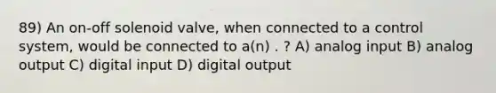 89) An on-off solenoid valve, when connected to a control system, would be connected to a(n) . ? A) analog input B) analog output C) digital input D) digital output