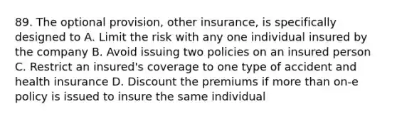 89. The optional provision, other insurance, is specifically designed to A. Limit the risk with any one individual insured by the company B. Avoid issuing two policies on an insured person C. Restrict an insured's coverage to one type of accident and health insurance D. Discount the premiums if more than on-e policy is issued to insure the same individual