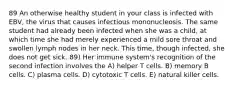 89 An otherwise healthy student in your class is infected with EBV, the virus that causes infectious mononucleosis. The same student had already been infected when she was a child, at which time she had merely experienced a mild sore throat and swollen lymph nodes in her neck. This time, though infected, she does not get sick. 89) Her immune system's recognition of the second infection involves the A) helper T cells. B) memory B cells. C) plasma cells. D) cytotoxic T cells. E) natural killer cells.