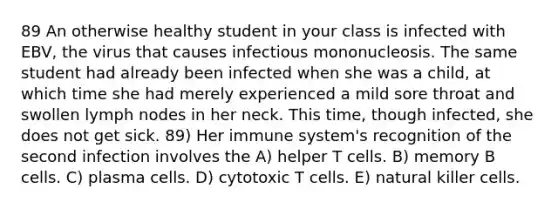 89 An otherwise healthy student in your class is infected with EBV, the virus that causes infectious mononucleosis. The same student had already been infected when she was a child, at which time she had merely experienced a mild sore throat and swollen lymph nodes in her neck. This time, though infected, she does not get sick. 89) Her immune system's recognition of the second infection involves the A) helper T cells. B) memory B cells. C) plasma cells. D) cytotoxic T cells. E) natural killer cells.