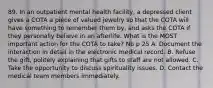 89. In an outpatient mental health facility, a depressed client gives a COTA a piece of valued jewelry so that the COTA will have something to remember them by, and asks the COTA if they personally believe in an afterlife. What is the MOST important action for the COTA to take? Nb p 25 A. Document the interaction in detail in the electronic medical record. B. Refuse the gift, politely explaining that gifts to staff are not allowed. C. Take the opportunity to discuss spirituality issues. D. Contact the medical team members immediately.