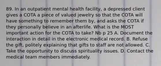 89. In an outpatient mental health facility, a depressed client gives a COTA a piece of valued jewelry so that the COTA will have something to remember them by, and asks the COTA if they personally believe in an afterlife. What is the MOST important action for the COTA to take? Nb p 25 A. Document the interaction in detail in the electronic medical record. B. Refuse the gift, politely explaining that gifts to staff are not allowed. C. Take the opportunity to discuss spirituality issues. D. Contact the medical team members immediately.