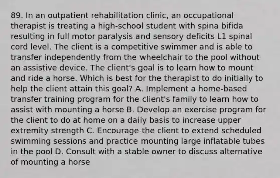 89. In an outpatient rehabilitation clinic, an occupational therapist is treating a high-school student with spina bifida resulting in full motor paralysis and sensory deficits L1 spinal cord level. The client is a competitive swimmer and is able to transfer independently from the wheelchair to the pool without an assistive device. The client's goal is to learn how to mount and ride a horse. Which is best for the therapist to do initially to help the client attain this goal? A. Implement a home-based transfer training program for the client's family to learn how to assist with mounting a horse B. Develop an exercise program for the client to do at home on a daily basis to increase upper extremity strength C. Encourage the client to extend scheduled swimming sessions and practice mounting large inflatable tubes in the pool D. Consult with a stable owner to discuss alternative of mounting a horse