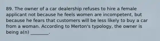 89. The owner of a car dealership refuses to hire a female applicant not because he feels women are incompetent, but because he fears that customers will be less likely to buy a car from a woman. According to Merton's typology, the owner is being a(n) ________.