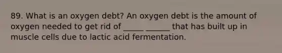 89. What is an oxygen debt? An oxygen debt is the amount of oxygen needed to get rid of _____ ______ that has built up in muscle cells due to lactic acid fermentation.