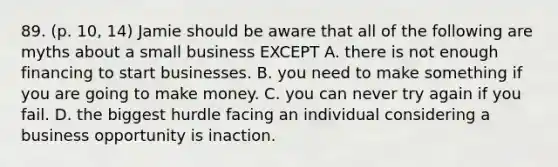 89. (p. 10, 14) Jamie should be aware that all of the following are myths about a small business EXCEPT A. there is not enough financing to start businesses. B. you need to make something if you are going to make money. C. you can never try again if you fail. D. the biggest hurdle facing an individual considering a business opportunity is inaction.