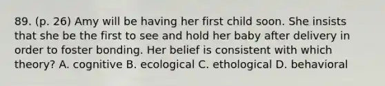 89. (p. 26) Amy will be having her first child soon. She insists that she be the first to see and hold her baby after delivery in order to foster bonding. Her belief is consistent with which theory? A. cognitive B. ecological C. ethological D. behavioral