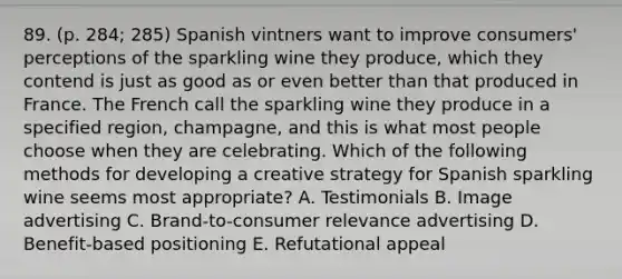 89. (p. 284; 285) Spanish vintners want to improve consumers' perceptions of the sparkling wine they produce, which they contend is just as good as or even better than that produced in France. The French call the sparkling wine they produce in a specified region, champagne, and this is what most people choose when they are celebrating. Which of the following methods for developing a creative strategy for Spanish sparkling wine seems most appropriate? A. Testimonials B. Image advertising C. Brand-to-consumer relevance advertising D. Benefit-based positioning E. Refutational appeal