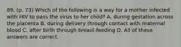 89. (p. 73) Which of the following is a way for a mother infected with HIV to pass the virus to her child? A. during gestation across the placenta B. during delivery through contact with maternal blood C. after birth through breast-feeding D. All of these answers are correct.