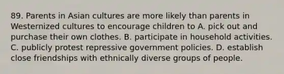 89. Parents in Asian cultures are more likely than parents in Westernized cultures to encourage children to A. pick out and purchase their own clothes. B. participate in household activities. C. publicly protest repressive government policies. D. establish close friendships with ethnically diverse groups of people.