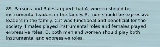 89. Parsons and Bales argued that A. women should be instrumental leaders in the family. B. men should be expressive leaders in the family. C.it was functional and beneficial for the society if males played instrumental roles and females played expressive roles. D. both men and women should play both instrumental and expressive roles.