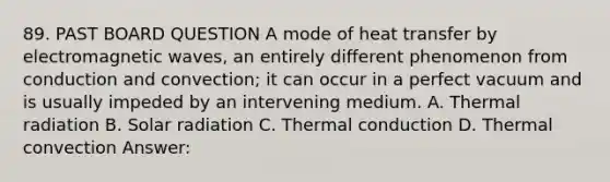 89. PAST BOARD QUESTION A mode of heat transfer by electromagnetic waves, an entirely different phenomenon from conduction and convection; it can occur in a perfect vacuum and is usually impeded by an intervening medium. A. Thermal radiation B. Solar radiation C. Thermal conduction D. Thermal convection Answer: