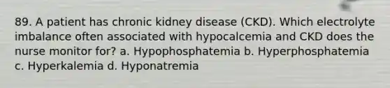 89. A patient has chronic kidney disease (CKD). Which electrolyte imbalance often associated with hypocalcemia and CKD does the nurse monitor for? a. Hypophosphatemia b. Hyperphosphatemia c. Hyperkalemia d. Hyponatremia