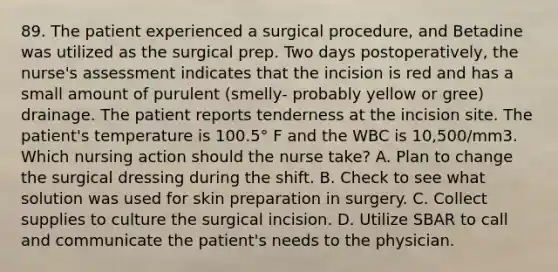 89. The patient experienced a surgical procedure, and Betadine was utilized as the surgical prep. Two days postoperatively, the nurse's assessment indicates that the incision is red and has a small amount of purulent (smelly- probably yellow or gree) drainage. The patient reports tenderness at the incision site. The patient's temperature is 100.5° F and the WBC is 10,500/mm3. Which nursing action should the nurse take? A. Plan to change the surgical dressing during the shift. B. Check to see what solution was used for skin preparation in surgery. C. Collect supplies to culture the surgical incision. D. Utilize SBAR to call and communicate the patient's needs to the physician.