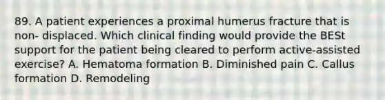 89. A patient experiences a proximal humerus fracture that is non- displaced. Which clinical finding would provide the BESt support for the patient being cleared to perform active-assisted exercise? A. Hematoma formation B. Diminished pain C. Callus formation D. Remodeling