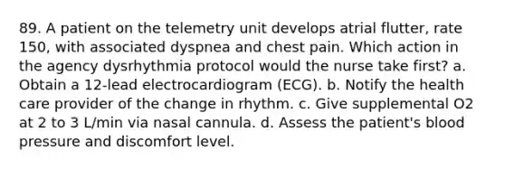 89. A patient on the telemetry unit develops atrial flutter, rate 150, with associated dyspnea and chest pain. Which action in the agency dysrhythmia protocol would the nurse take first? a. Obtain a 12-lead electrocardiogram (ECG). b. Notify the health care provider of the change in rhythm. c. Give supplemental O2 at 2 to 3 L/min via nasal cannula. d. Assess the patient's blood pressure and discomfort level.