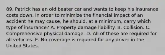 89. Patrick has an old beater car and wants to keep his insurance costs down. In order to minimize the financial impact of an accident he may cause, he should, at a minimum, carry which type of insurance? A. Property damage liability. B. Collision. C. Comprehensive physical damage. D. All of these are required for all vehicles. E. No coverage is required for any driver in the United States.