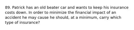 89. Patrick has an old beater car and wants to keep his insurance costs down. In order to minimize the financial impact of an accident he may cause he should, at a minimum, carry which type of insurance?