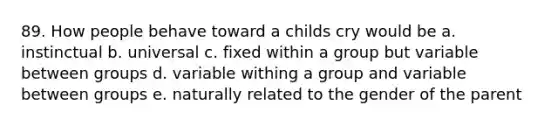 89. How people behave toward a childs cry would be a. instinctual b. universal c. fixed within a group but variable between groups d. variable withing a group and variable between groups e. naturally related to the gender of the parent