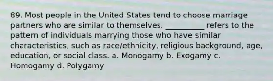 89. ​Most people in the United States tend to choose marriage partners who are similar to themselves. __________ refers to the pattern of individuals marrying those who have similar characteristics, such as race/ethnicity, religious background, age, education, or social class. a. ​Monogamy b. ​Exogamy c. ​Homogamy d. ​Polygamy