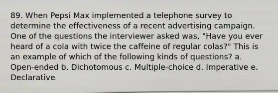 89. When Pepsi Max implemented a telephone survey to determine the effectiveness of a recent advertising campaign. One of the questions the interviewer asked was, "Have you ever heard of a cola with twice the caffeine of regular colas?" This is an example of which of the following kinds of questions? a. Open-ended b. Dichotomous c. Multiple-choice d. Imperative e. Declarative