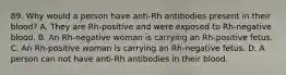 89. Why would a person have anti-Rh antibodies present in their blood? A. They are Rh-positive and were exposed to Rh-negative blood. B. An Rh-negative woman is carrying an Rh-positive fetus. C. An Rh-positive woman is carrying an Rh-negative fetus. D. A person can not have anti-Rh antibodies in their blood.