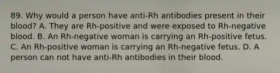 89. Why would a person have anti-Rh antibodies present in their blood? A. They are Rh-positive and were exposed to Rh-negative blood. B. An Rh-negative woman is carrying an Rh-positive fetus. C. An Rh-positive woman is carrying an Rh-negative fetus. D. A person can not have anti-Rh antibodies in their blood.