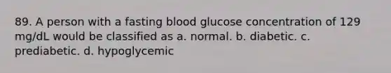 89. A person with a fasting blood glucose concentration of 129 mg/dL would be classified as a. normal. b. diabetic. c. prediabetic. d. hypoglycemic