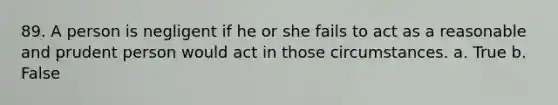 89. A person is negligent if he or she fails to act as a reasonable and prudent person would act in those circumstances. a. True b. False