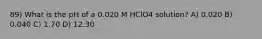 89) What is the pH of a 0.020 M HClO4 solution? A) 0.020 B) 0.040 C) 1.70 D) 12.30