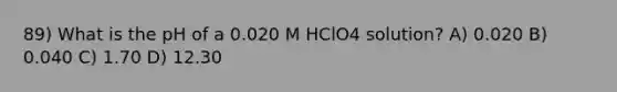 89) What is the pH of a 0.020 M HClO4 solution? A) 0.020 B) 0.040 C) 1.70 D) 12.30