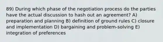 89) During which phase of the negotiation process do the parties have the actual discussion to hash out an agreement? A) preparation and planning B) definition of ground rules C) closure and implementation D) bargaining and problem-solving E) integration of preferences