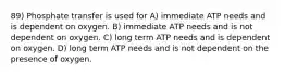 89) Phosphate transfer is used for A) immediate ATP needs and is dependent on oxygen. B) immediate ATP needs and is not dependent on oxygen. C) long term ATP needs and is dependent on oxygen. D) long term ATP needs and is not dependent on the presence of oxygen.