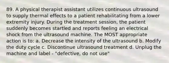 89. A physical therapist assistant utilizes continuous ultrasound to supply thermal effects to a patient rehabilitating from a lower extremity injury. During the treatment session, the patient suddenly becomes startled and reports feeling an electrical shock from the ultrasound machine. The MOST appropriate action is to: a. Decrease the intensity of the ultrasound b. Modify the duty cycle c. Discontinue ultrasound treatment d. Unplug the machine and label - "defective, do not use"